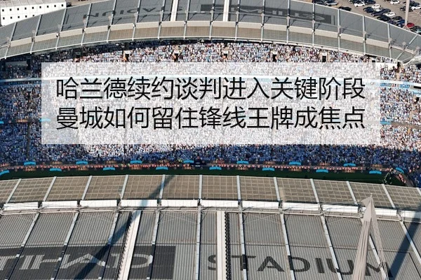 哈兰德续约谈判进入关键阶段 曼城如何留住锋线王牌成焦点